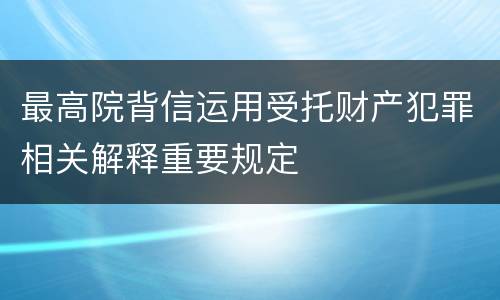 最高院背信运用受托财产犯罪相关解释重要规定