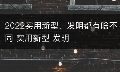 2022实用新型、发明都有啥不同 实用新型 发明
