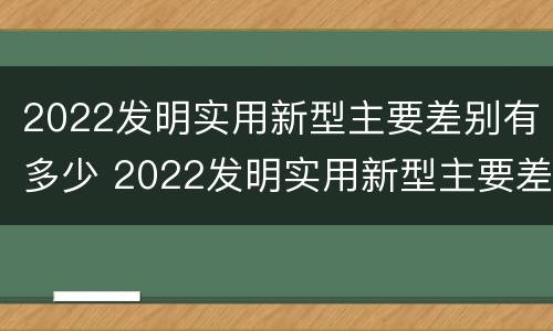 2022发明实用新型主要差别有多少 2022发明实用新型主要差别有多少个
