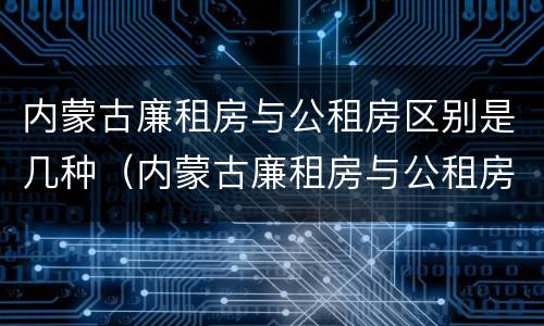 内蒙古廉租房与公租房区别是几种（内蒙古廉租房与公租房区别是几种标准）