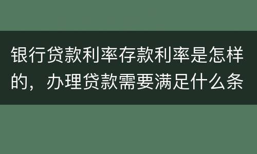 银行贷款利率存款利率是怎样的，办理贷款需要满足什么条件