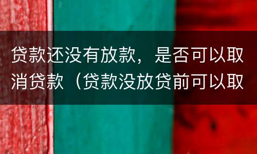 贷款还没有放款，是否可以取消贷款（贷款没放贷前可以取消吗）