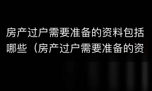 房产过户需要准备的资料包括哪些（房产过户需要准备的资料包括哪些费用）