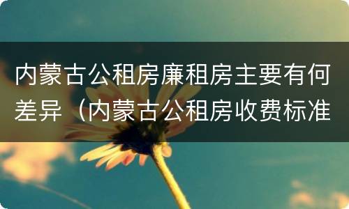 内蒙古公租房廉租房主要有何差异（内蒙古公租房收费标准）