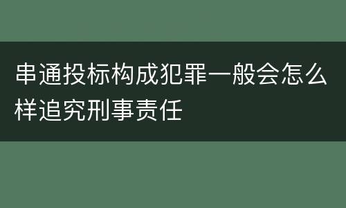 串通投标构成犯罪一般会怎么样追究刑事责任
