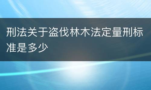 刑法关于盗伐林木法定量刑标准是多少