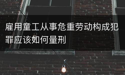 雇用童工从事危重劳动构成犯罪应该如何量刑