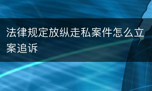 法律规定放纵走私案件怎么立案追诉