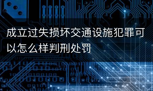 成立过失损坏交通设施犯罪可以怎么样判刑处罚