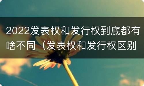 2022发表权和发行权到底都有啥不同（发表权和发行权区别）