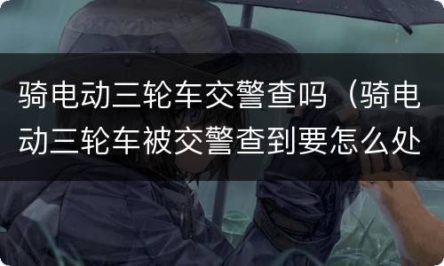 骑电动三轮车交警查吗（骑电动三轮车被交警查到要怎么处理）