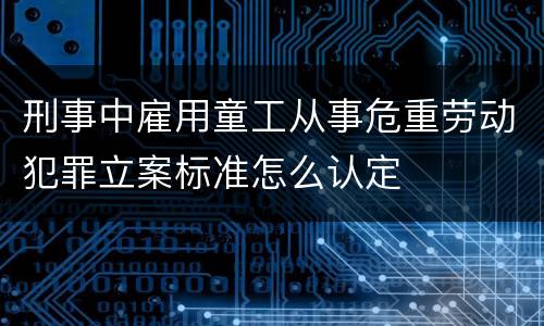 刑事中雇用童工从事危重劳动犯罪立案标准怎么认定