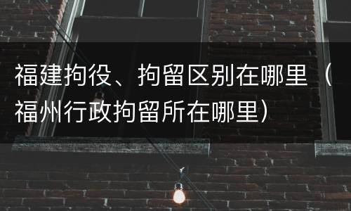 福建拘役、拘留区别在哪里（福州行政拘留所在哪里）