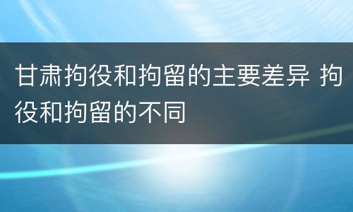 甘肃拘役和拘留的主要差异 拘役和拘留的不同