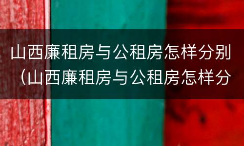 山西廉租房与公租房怎样分别（山西廉租房与公租房怎样分别管理）