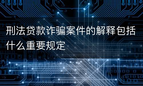 刑法贷款诈骗案件的解释包括什么重要规定
