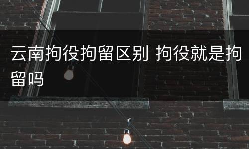 云南拘役拘留区别 拘役就是拘留吗