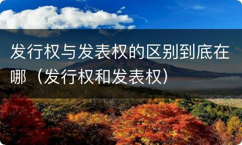 发行权与发表权的区别到底在哪（发行权和发表权）