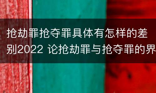 抢劫罪抢夺罪具体有怎样的差别2022 论抢劫罪与抢夺罪的界限