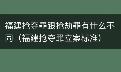 福建抢夺罪跟抢劫罪有什么不同（福建抢夺罪立案标准）