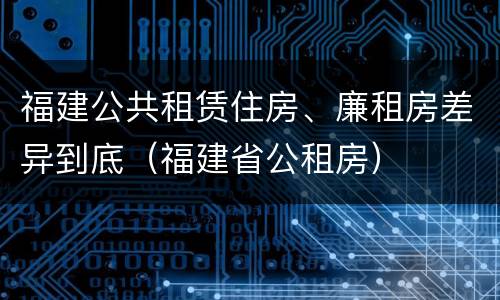 福建公共租赁住房、廉租房差异到底(福建省公租房) 福建公共租赁住房、廉租房差异到底(福建省公租房)