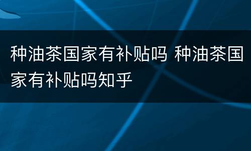种油茶国家有补贴吗 种油茶国家有补贴吗知乎