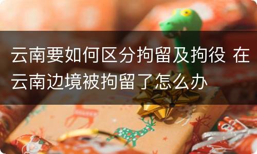 云南要如何区分拘留及拘役 在云南边境被拘留了怎么办