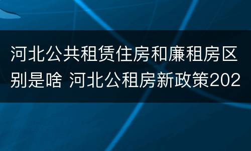 河北公共租赁住房和廉租房区别是啥 河北公租房新政策2020