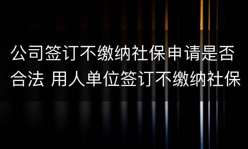 公司签订不缴纳社保申请是否合法 用人单位签订不缴纳社保协议