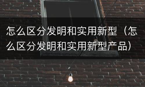 怎么区分发明和实用新型（怎么区分发明和实用新型产品）