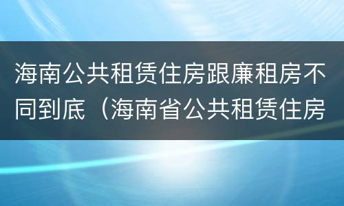 海南公共租赁住房跟廉租房不同到底（海南省公共租赁住房）