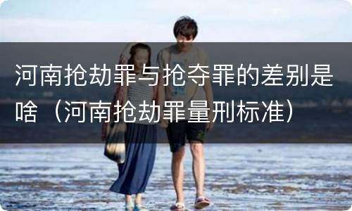 河南抢劫罪与抢夺罪的差别是啥（河南抢劫罪量刑标准）