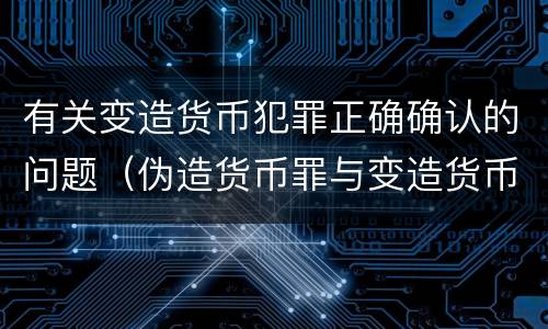 有关变造货币犯罪正确确认的问题（伪造货币罪与变造货币罪区别的关键是）