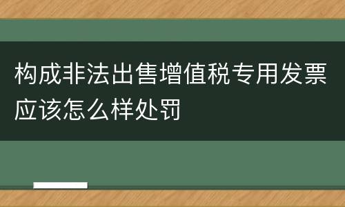 构成非法出售增值税专用发票应该怎么样处罚