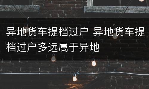 异地货车提档过户 异地货车提档过户多远属于异地
