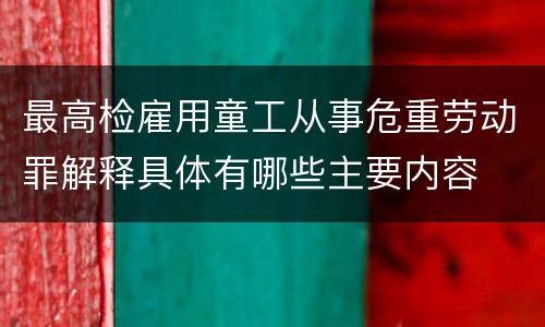 最高检雇用童工从事危重劳动罪解释具体有哪些主要内容