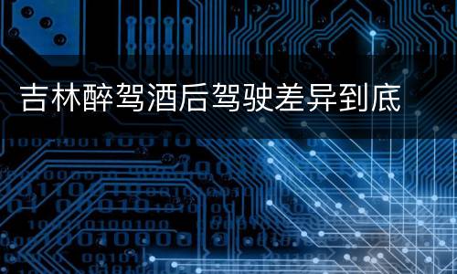 吉林醉驾酒后驾驶差异到底
