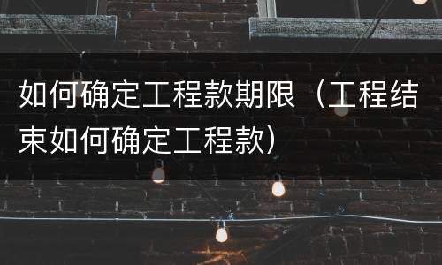如何确定工程款期限（工程结束如何确定工程款）