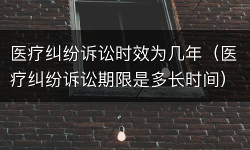 医疗纠纷诉讼时效为几年（医疗纠纷诉讼期限是多长时间）