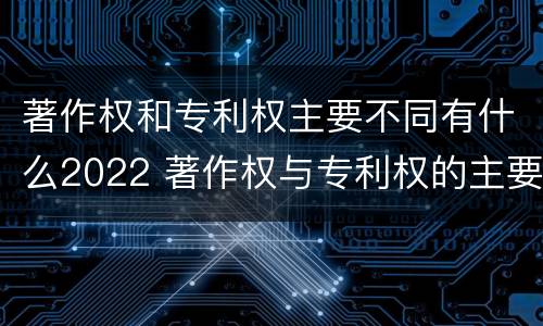 著作权和专利权主要不同有什么2022 著作权与专利权的主要区别