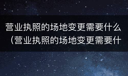 营业执照的场地变更需要什么（营业执照的场地变更需要什么手续）