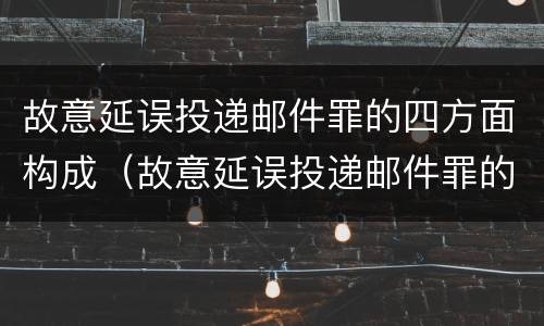 故意延误投递邮件罪的四方面构成（故意延误投递邮件罪的四方面构成是）