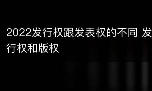 2022发行权跟发表权的不同 发行权和版权