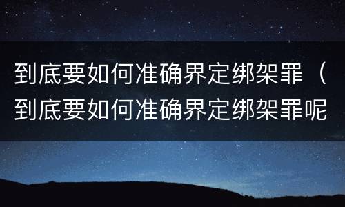 到底要如何准确界定绑架罪（到底要如何准确界定绑架罪呢）