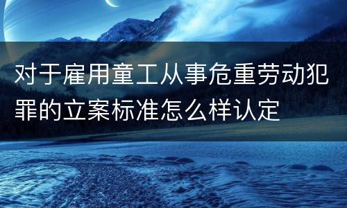 对于雇用童工从事危重劳动犯罪的立案标准怎么样认定