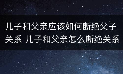 儿子和父亲应该如何断绝父子关系 儿子和父亲怎么断绝关系