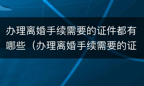 办理离婚手续需要的证件都有哪些（办理离婚手续需要的证件都有哪些东西）