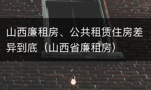 山西廉租房、公共租赁住房差异到底（山西省廉租房）