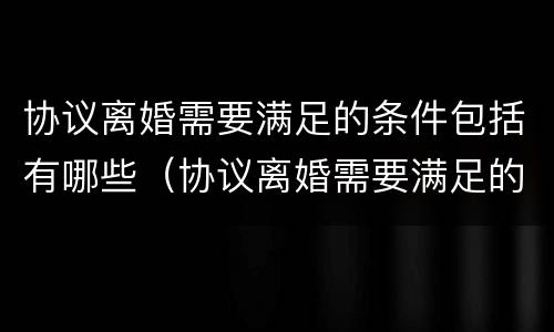 协议离婚需要满足的条件包括有哪些（协议离婚需要满足的条件包括有哪些内容）