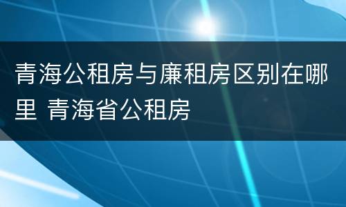 青海公租房与廉租房区别在哪里 青海省公租房